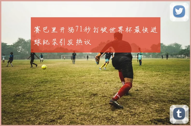 赛巴里开场71秒打破世界杯最快进球纪录引发热议