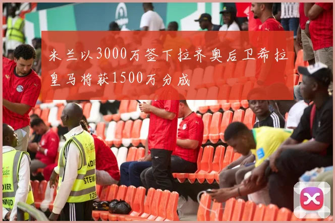 米兰以3000万签下拉齐奥后卫希拉皇马将获1500万分成