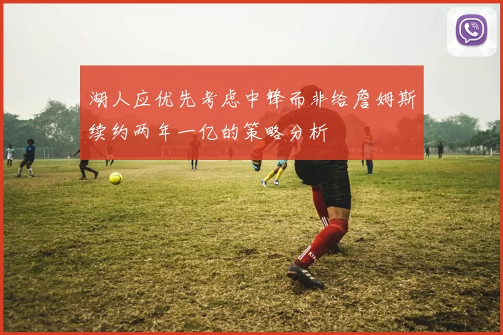 湖人应优先考虑中锋而非给詹姆斯续约两年一亿的策略分析