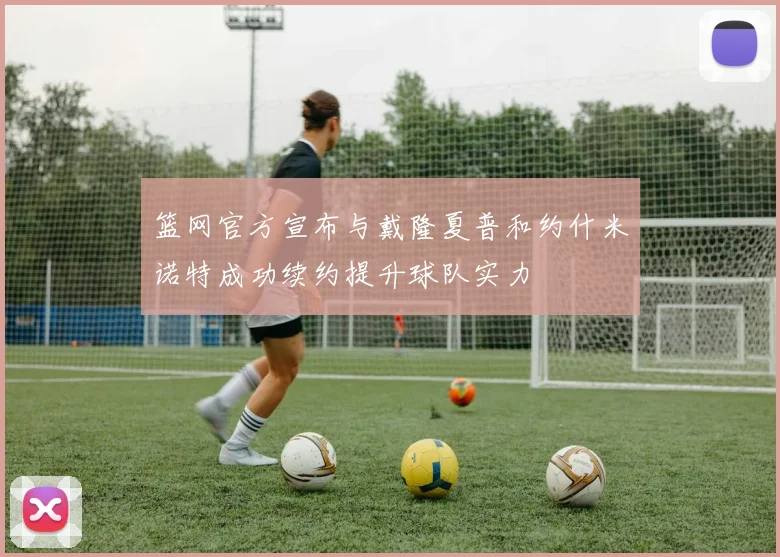 篮网官方宣布与戴隆夏普和约什米诺特成功续约提升球队实力